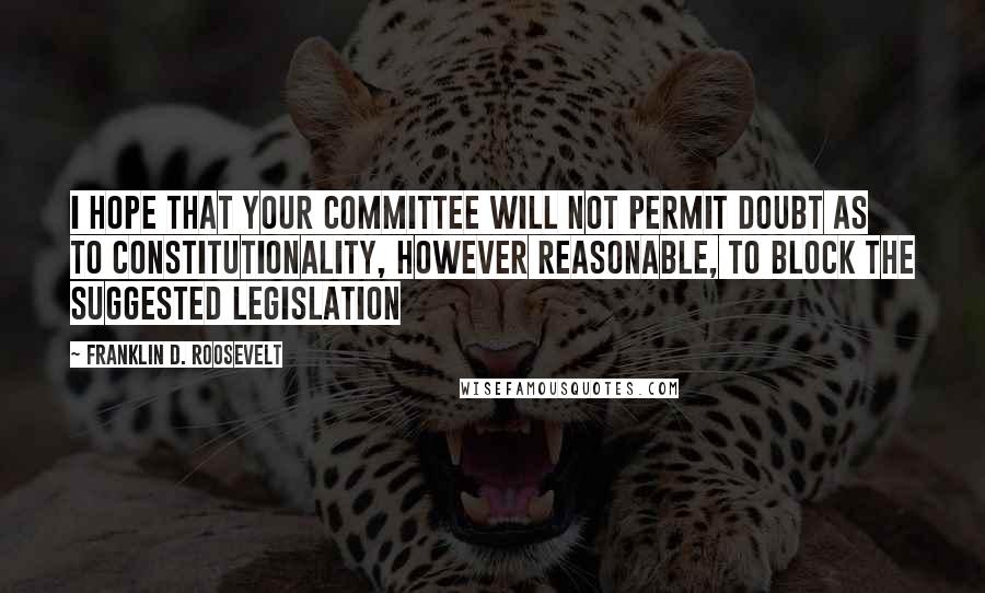 Franklin D. Roosevelt Quotes: I hope that your committee will not permit doubt as to constitutionality, however reasonable, to block the suggested legislation