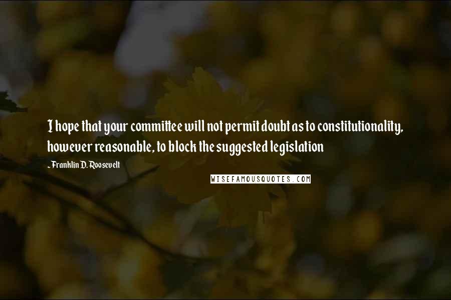 Franklin D. Roosevelt Quotes: I hope that your committee will not permit doubt as to constitutionality, however reasonable, to block the suggested legislation