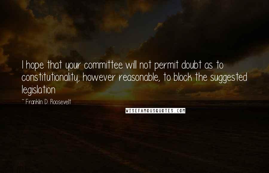 Franklin D. Roosevelt Quotes: I hope that your committee will not permit doubt as to constitutionality, however reasonable, to block the suggested legislation