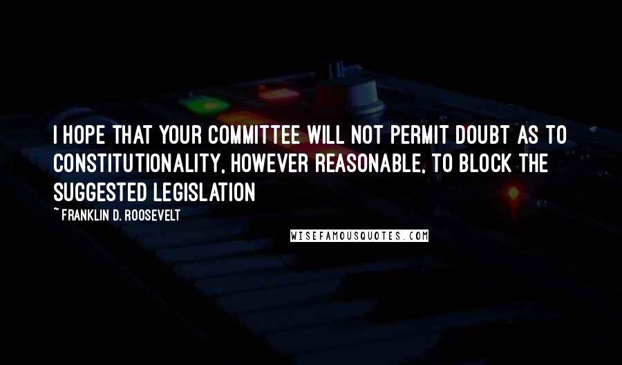 Franklin D. Roosevelt Quotes: I hope that your committee will not permit doubt as to constitutionality, however reasonable, to block the suggested legislation