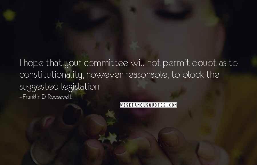 Franklin D. Roosevelt Quotes: I hope that your committee will not permit doubt as to constitutionality, however reasonable, to block the suggested legislation