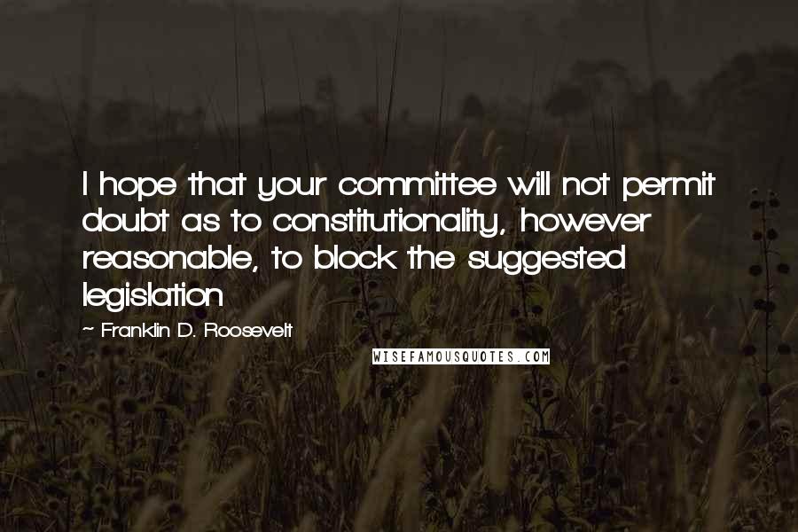 Franklin D. Roosevelt Quotes: I hope that your committee will not permit doubt as to constitutionality, however reasonable, to block the suggested legislation