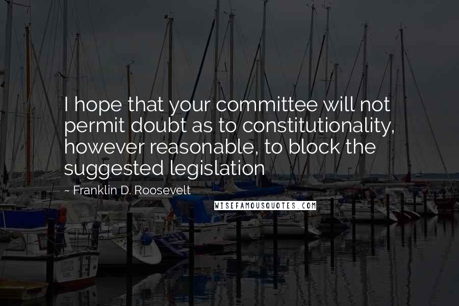 Franklin D. Roosevelt Quotes: I hope that your committee will not permit doubt as to constitutionality, however reasonable, to block the suggested legislation