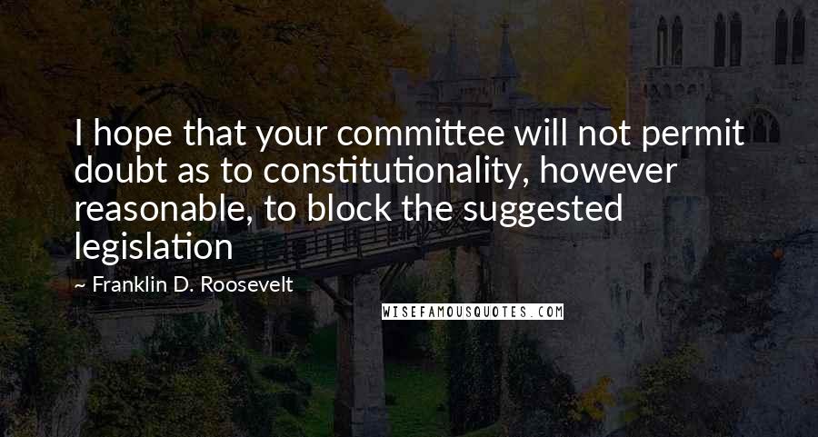 Franklin D. Roosevelt Quotes: I hope that your committee will not permit doubt as to constitutionality, however reasonable, to block the suggested legislation