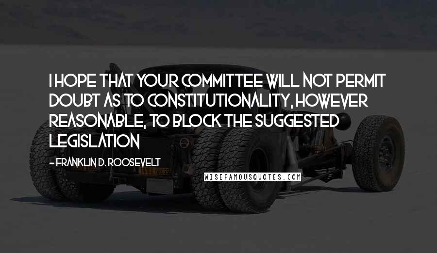 Franklin D. Roosevelt Quotes: I hope that your committee will not permit doubt as to constitutionality, however reasonable, to block the suggested legislation