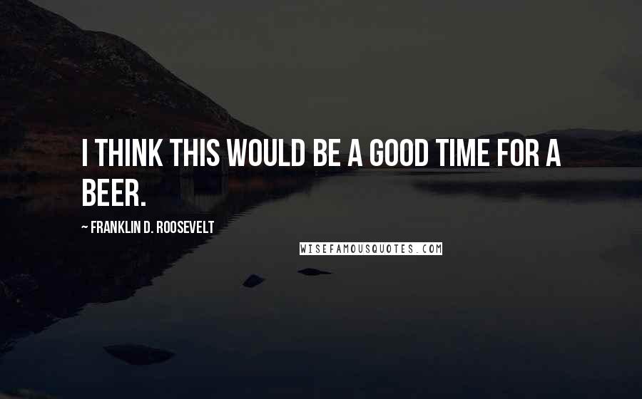 Franklin D. Roosevelt Quotes: I think this would be a good time for a beer.