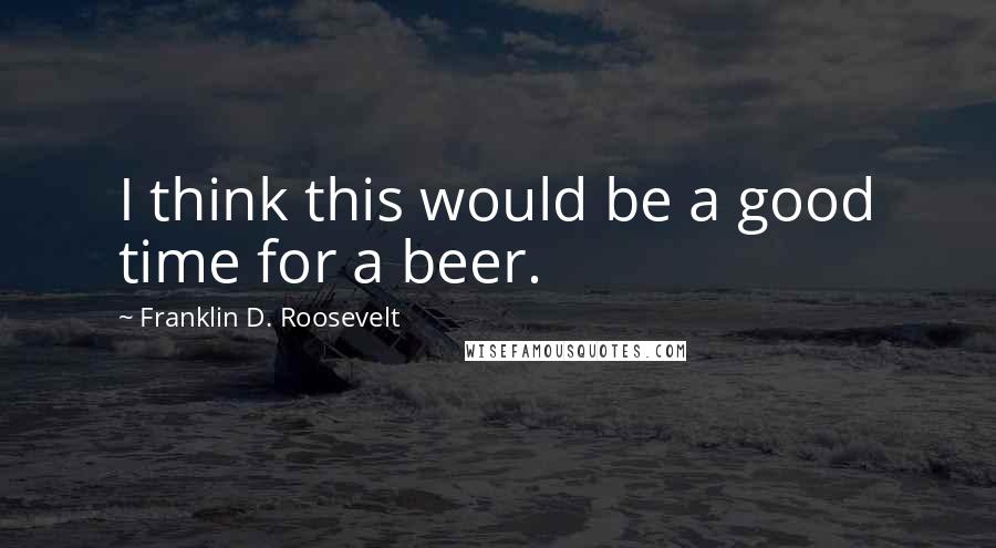 Franklin D. Roosevelt Quotes: I think this would be a good time for a beer.