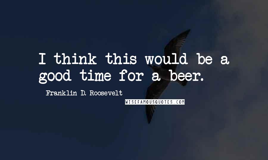 Franklin D. Roosevelt Quotes: I think this would be a good time for a beer.