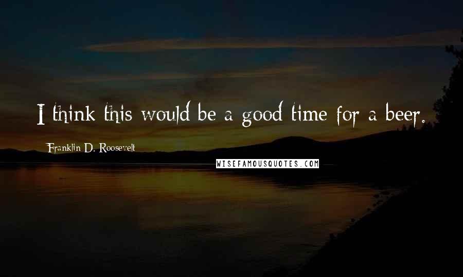 Franklin D. Roosevelt Quotes: I think this would be a good time for a beer.