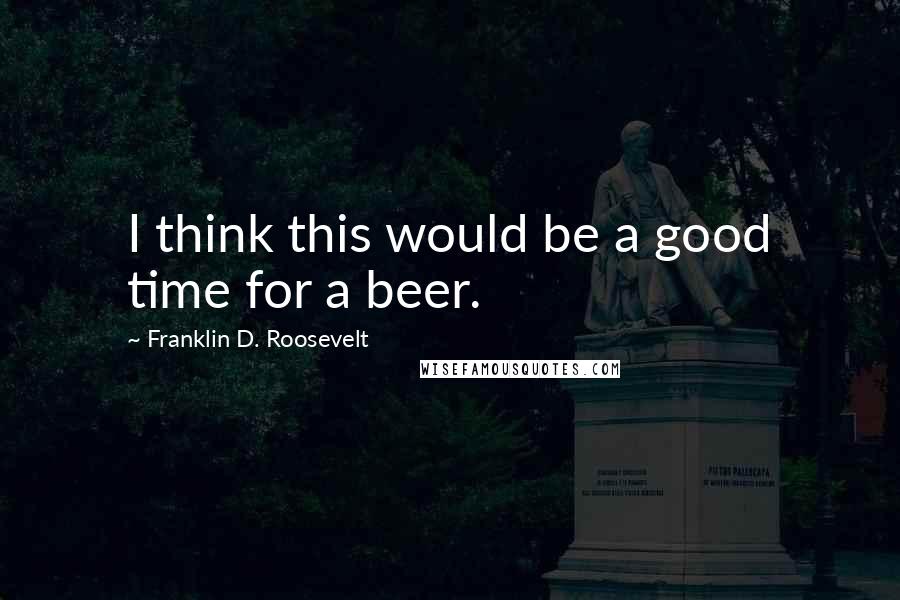 Franklin D. Roosevelt Quotes: I think this would be a good time for a beer.