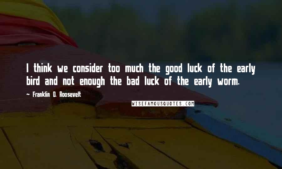 Franklin D. Roosevelt Quotes: I think we consider too much the good luck of the early bird and not enough the bad luck of the early worm.