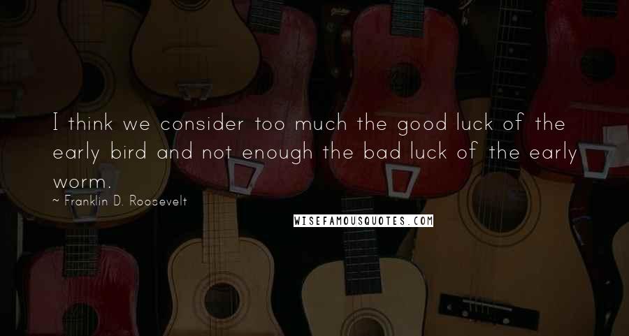 Franklin D. Roosevelt Quotes: I think we consider too much the good luck of the early bird and not enough the bad luck of the early worm.