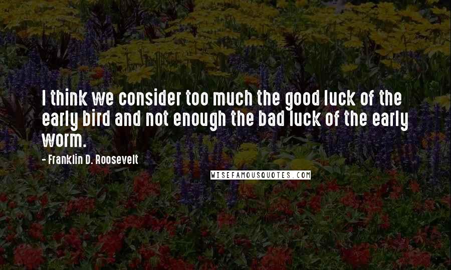 Franklin D. Roosevelt Quotes: I think we consider too much the good luck of the early bird and not enough the bad luck of the early worm.