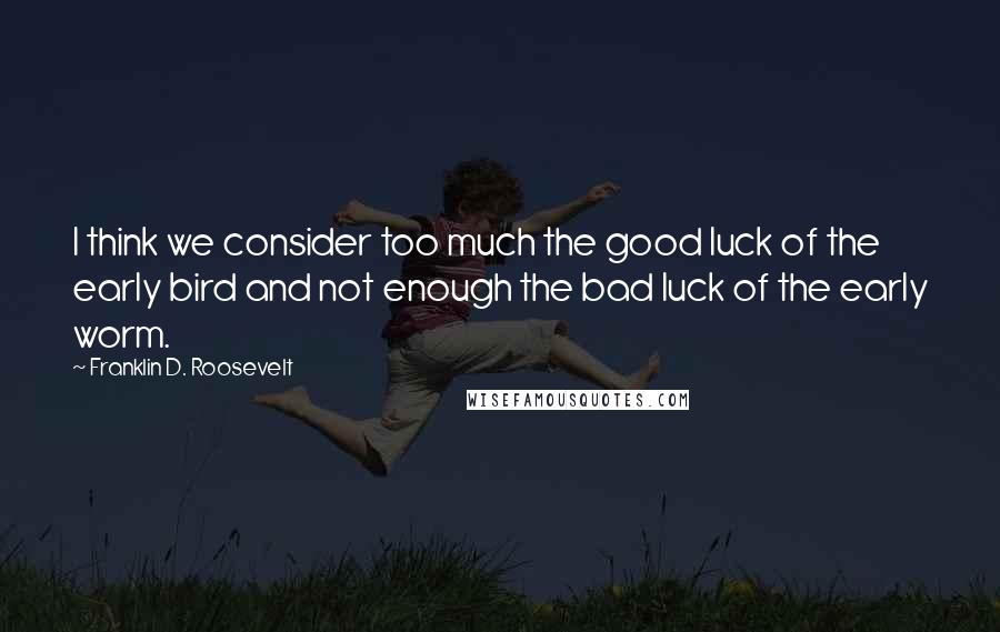 Franklin D. Roosevelt Quotes: I think we consider too much the good luck of the early bird and not enough the bad luck of the early worm.