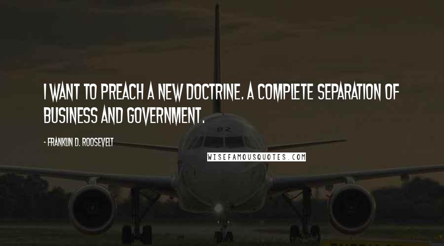 Franklin D. Roosevelt Quotes: I want to preach a new doctrine. A complete separation of business and government.