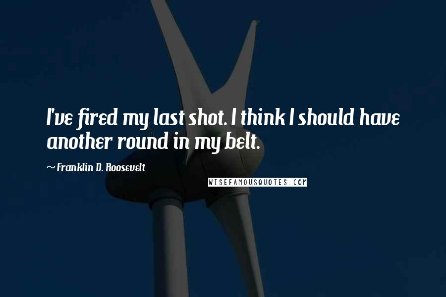 Franklin D. Roosevelt Quotes: I've fired my last shot. I think I should have another round in my belt.