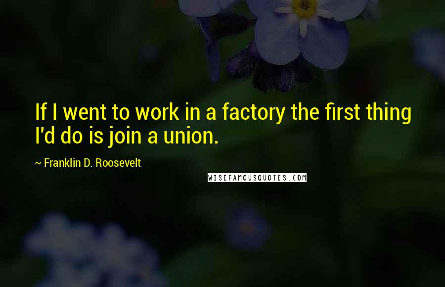 Franklin D. Roosevelt Quotes: If I went to work in a factory the first thing I'd do is join a union.
