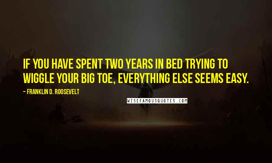 Franklin D. Roosevelt Quotes: If you have spent two years in bed trying to wiggle your big toe, everything else seems easy.