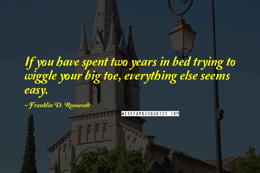 Franklin D. Roosevelt Quotes: If you have spent two years in bed trying to wiggle your big toe, everything else seems easy.
