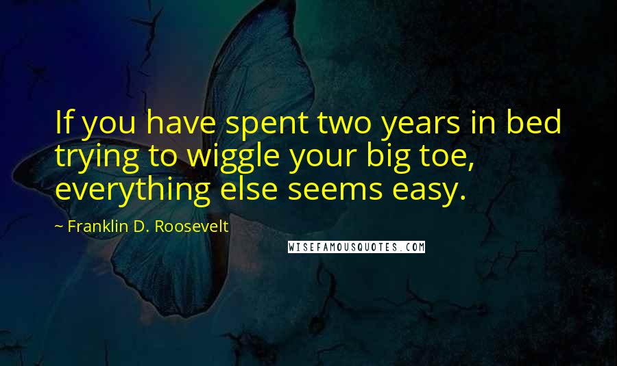 Franklin D. Roosevelt Quotes: If you have spent two years in bed trying to wiggle your big toe, everything else seems easy.