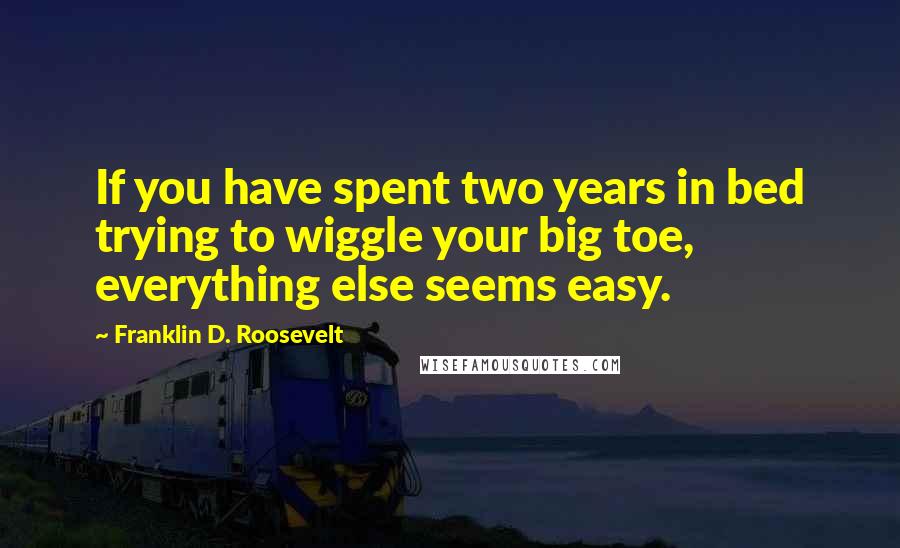 Franklin D. Roosevelt Quotes: If you have spent two years in bed trying to wiggle your big toe, everything else seems easy.