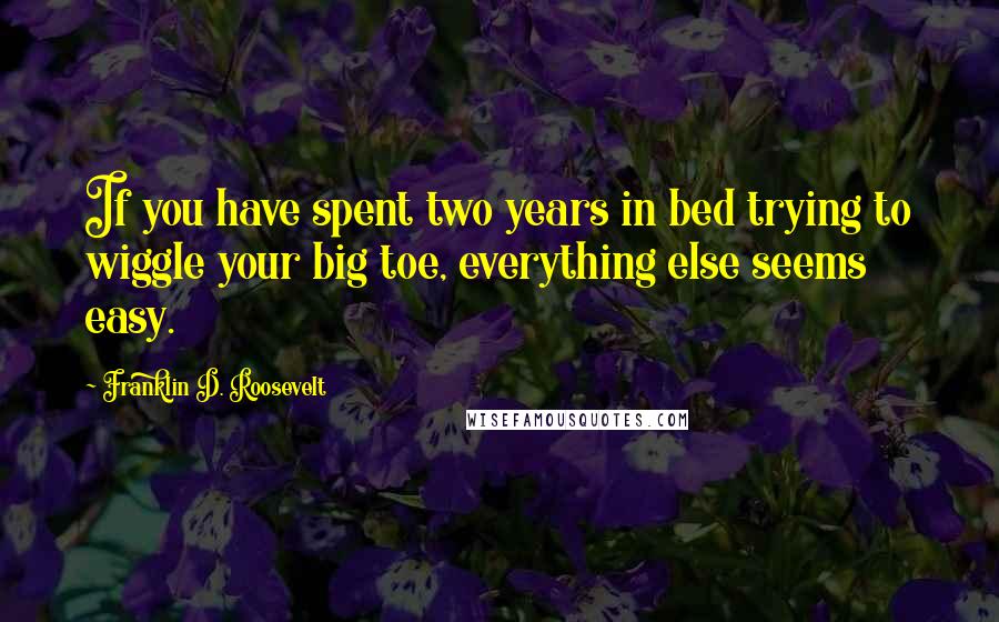 Franklin D. Roosevelt Quotes: If you have spent two years in bed trying to wiggle your big toe, everything else seems easy.