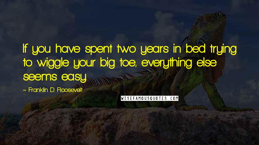 Franklin D. Roosevelt Quotes: If you have spent two years in bed trying to wiggle your big toe, everything else seems easy.