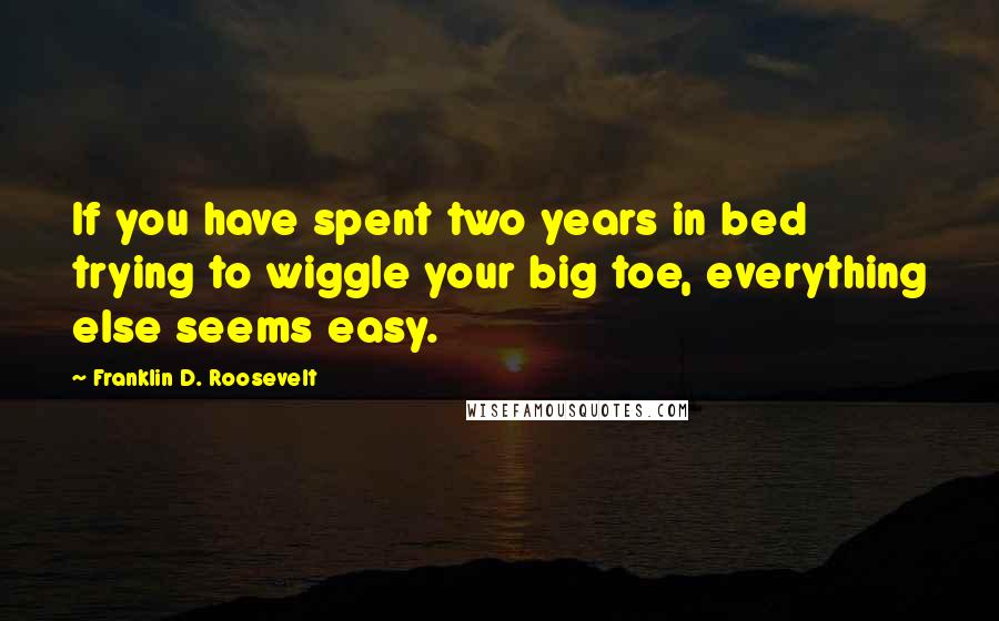 Franklin D. Roosevelt Quotes: If you have spent two years in bed trying to wiggle your big toe, everything else seems easy.