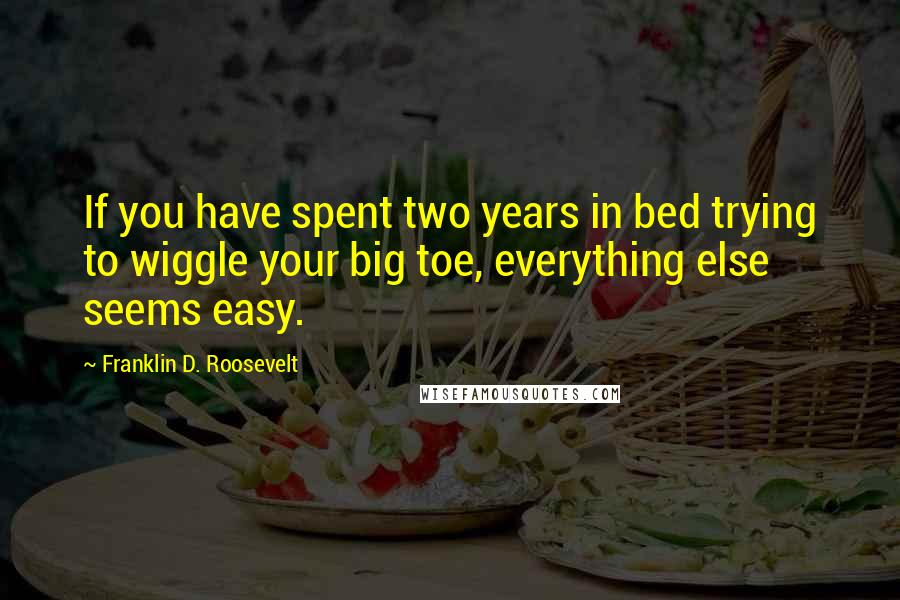 Franklin D. Roosevelt Quotes: If you have spent two years in bed trying to wiggle your big toe, everything else seems easy.