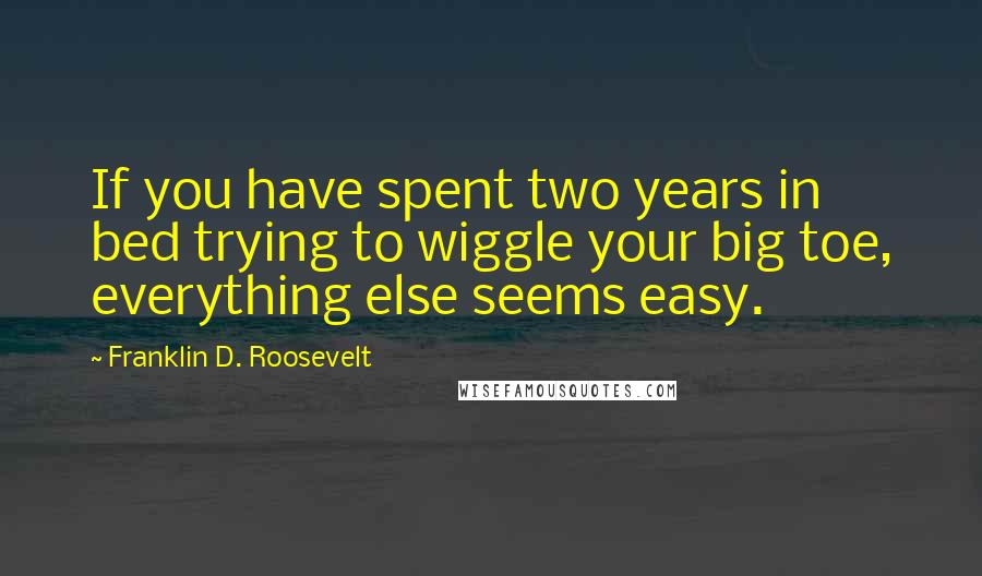 Franklin D. Roosevelt Quotes: If you have spent two years in bed trying to wiggle your big toe, everything else seems easy.