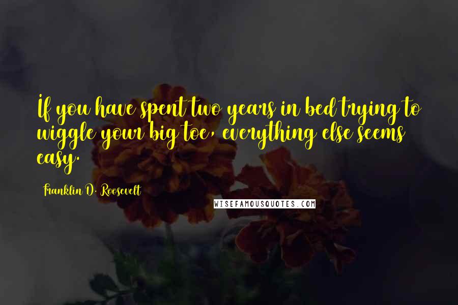 Franklin D. Roosevelt Quotes: If you have spent two years in bed trying to wiggle your big toe, everything else seems easy.