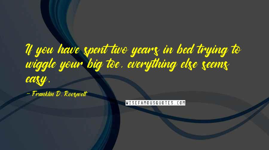Franklin D. Roosevelt Quotes: If you have spent two years in bed trying to wiggle your big toe, everything else seems easy.