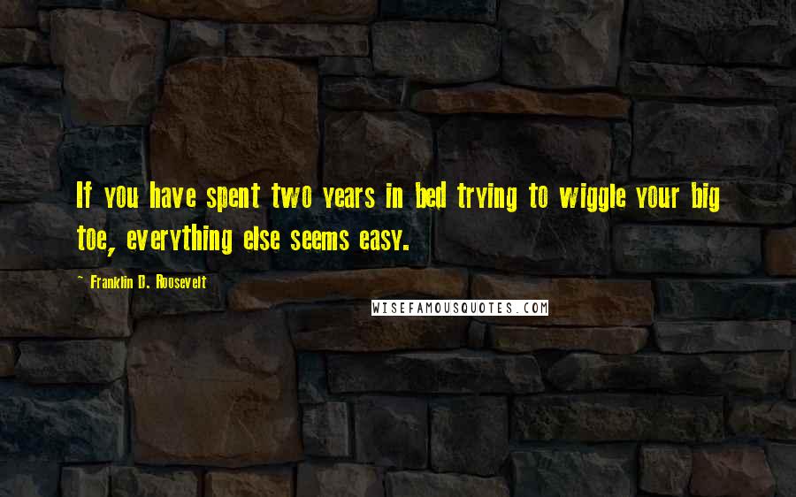 Franklin D. Roosevelt Quotes: If you have spent two years in bed trying to wiggle your big toe, everything else seems easy.