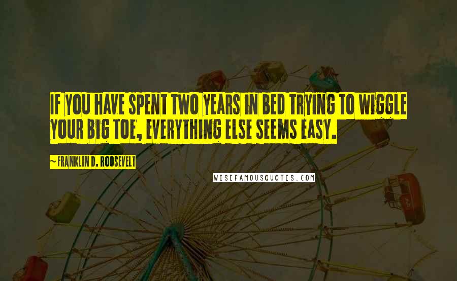 Franklin D. Roosevelt Quotes: If you have spent two years in bed trying to wiggle your big toe, everything else seems easy.