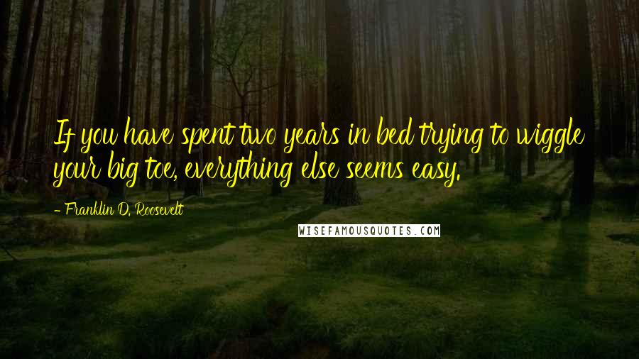 Franklin D. Roosevelt Quotes: If you have spent two years in bed trying to wiggle your big toe, everything else seems easy.