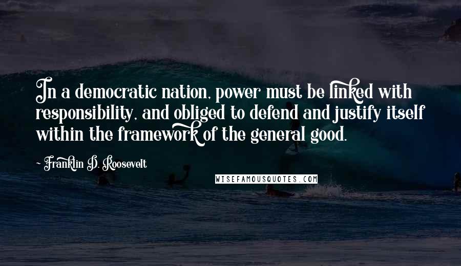 Franklin D. Roosevelt Quotes: In a democratic nation, power must be linked with responsibility, and obliged to defend and justify itself within the framework of the general good.