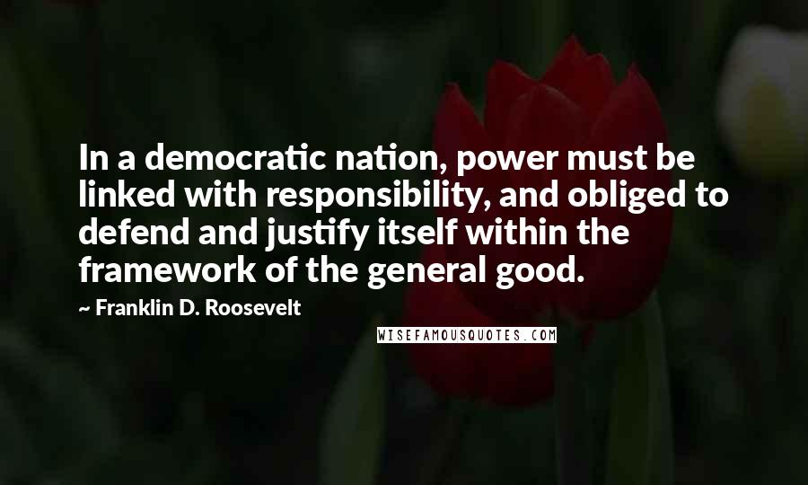 Franklin D. Roosevelt Quotes: In a democratic nation, power must be linked with responsibility, and obliged to defend and justify itself within the framework of the general good.