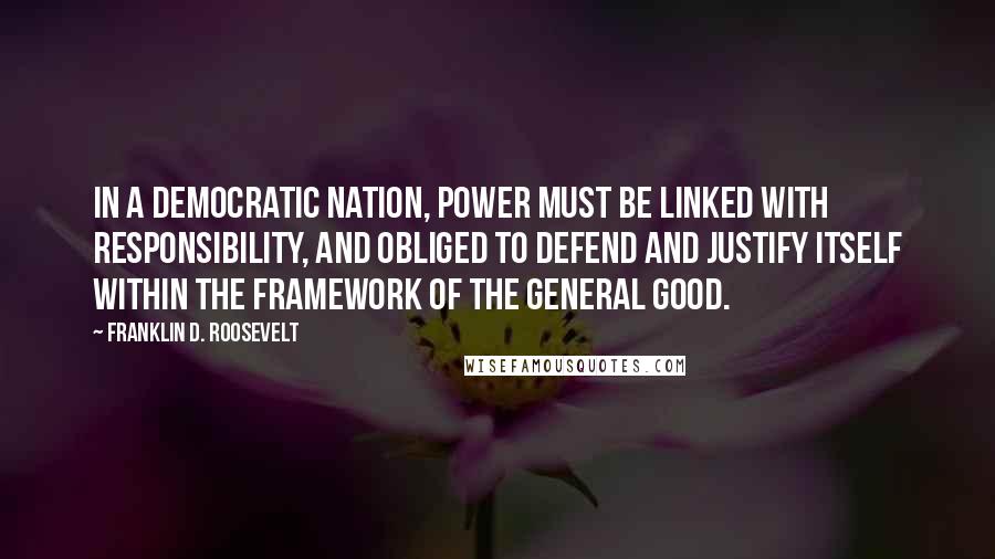 Franklin D. Roosevelt Quotes: In a democratic nation, power must be linked with responsibility, and obliged to defend and justify itself within the framework of the general good.