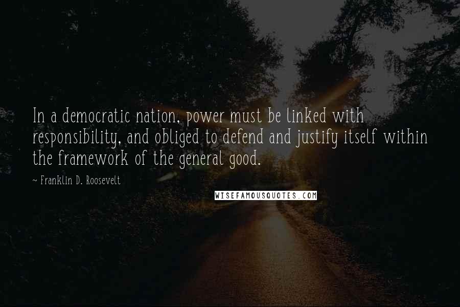 Franklin D. Roosevelt Quotes: In a democratic nation, power must be linked with responsibility, and obliged to defend and justify itself within the framework of the general good.