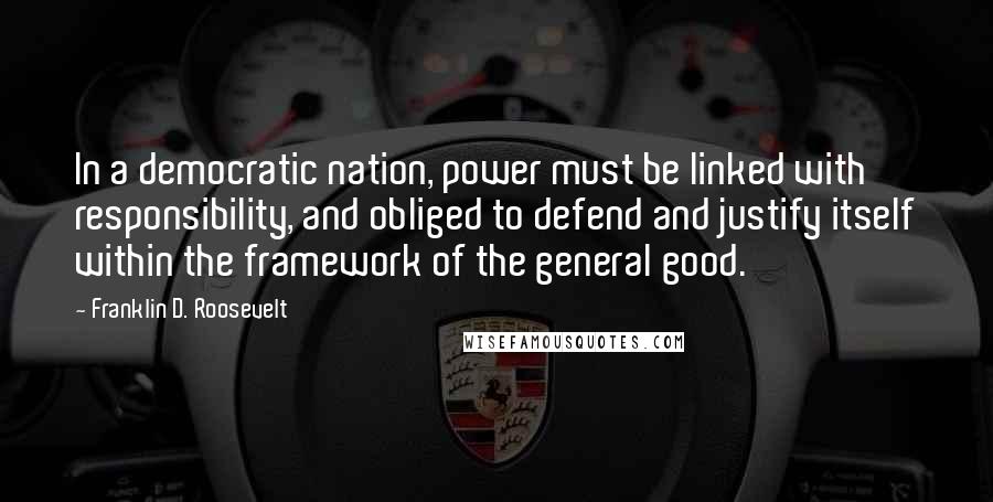 Franklin D. Roosevelt Quotes: In a democratic nation, power must be linked with responsibility, and obliged to defend and justify itself within the framework of the general good.