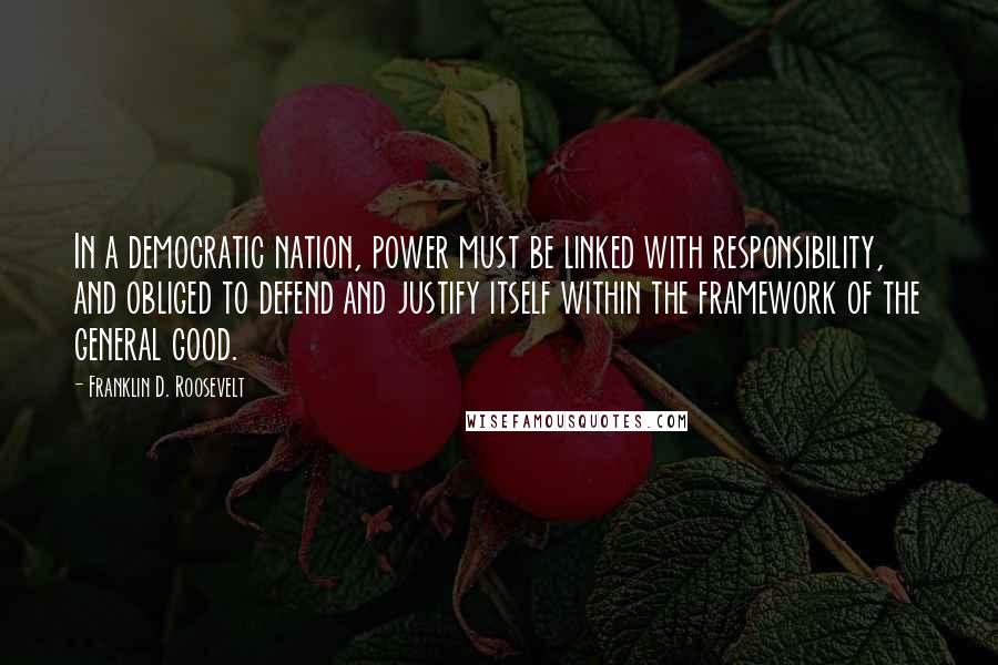 Franklin D. Roosevelt Quotes: In a democratic nation, power must be linked with responsibility, and obliged to defend and justify itself within the framework of the general good.