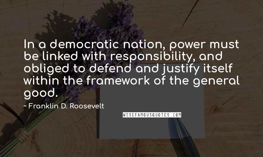 Franklin D. Roosevelt Quotes: In a democratic nation, power must be linked with responsibility, and obliged to defend and justify itself within the framework of the general good.