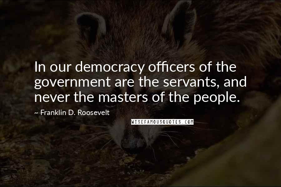 Franklin D. Roosevelt Quotes: In our democracy officers of the government are the servants, and never the masters of the people.