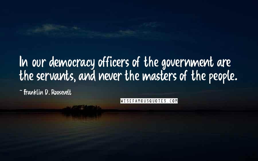 Franklin D. Roosevelt Quotes: In our democracy officers of the government are the servants, and never the masters of the people.