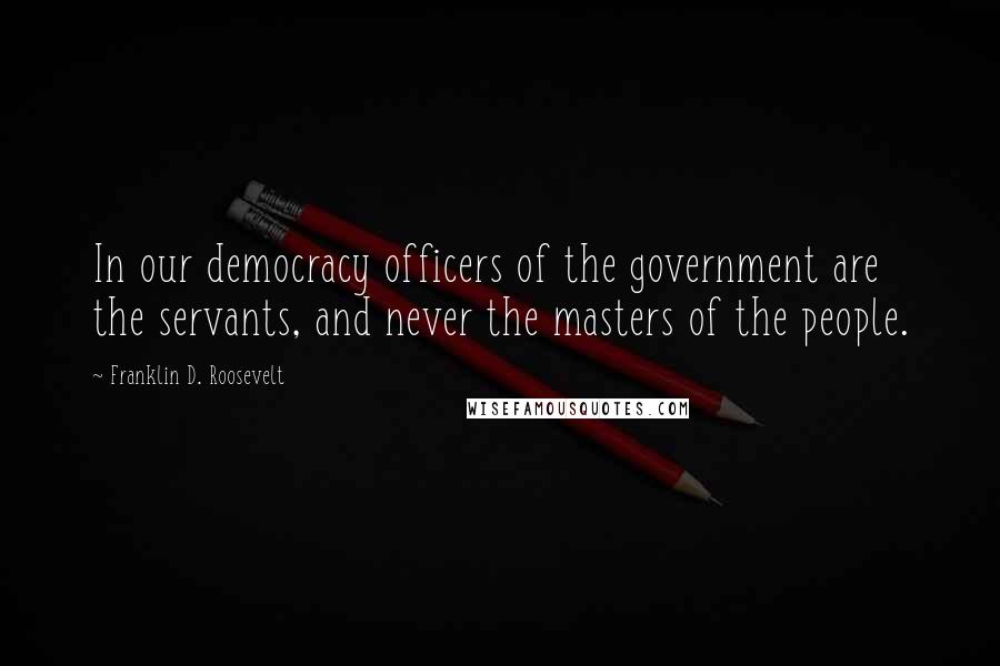Franklin D. Roosevelt Quotes: In our democracy officers of the government are the servants, and never the masters of the people.