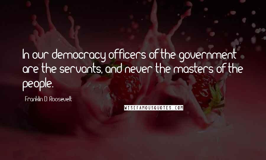 Franklin D. Roosevelt Quotes: In our democracy officers of the government are the servants, and never the masters of the people.