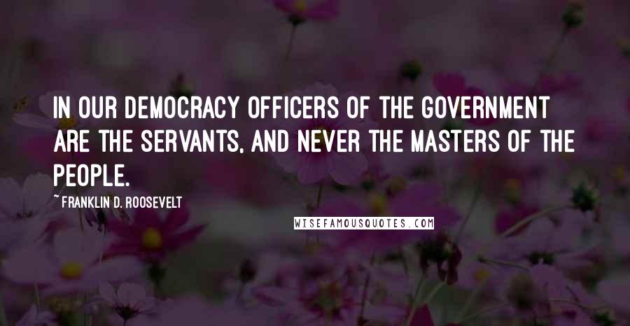 Franklin D. Roosevelt Quotes: In our democracy officers of the government are the servants, and never the masters of the people.