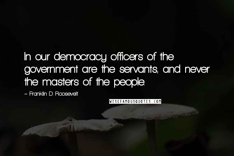 Franklin D. Roosevelt Quotes: In our democracy officers of the government are the servants, and never the masters of the people.