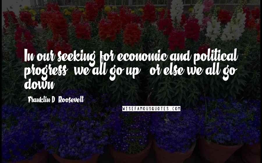 Franklin D. Roosevelt Quotes: In our seeking for economic and political progress, we all go up - or else we all go down.
