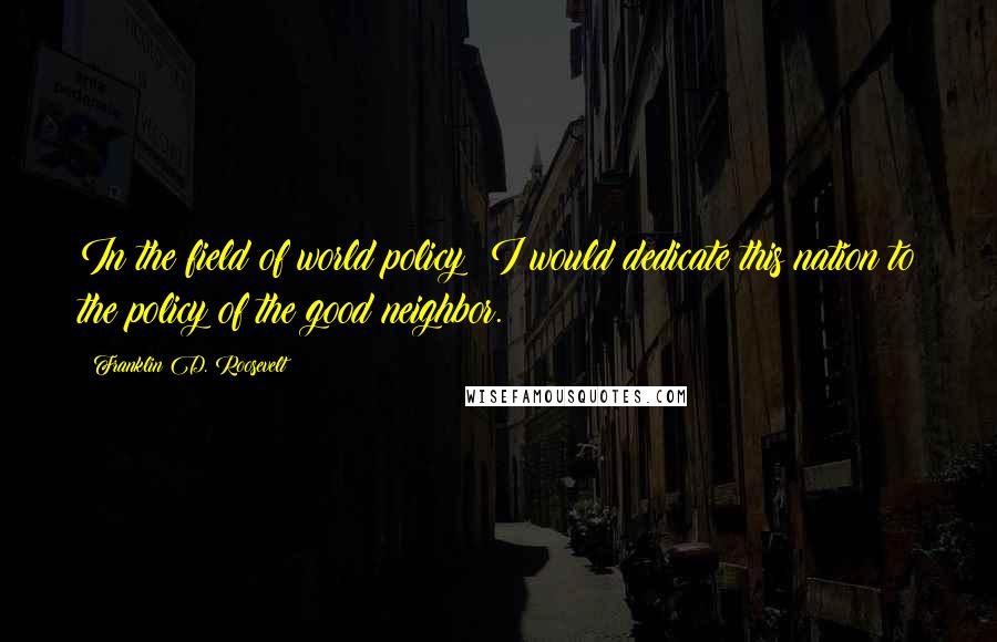 Franklin D. Roosevelt Quotes: In the field of world policy; I would dedicate this nation to the policy of the good neighbor.